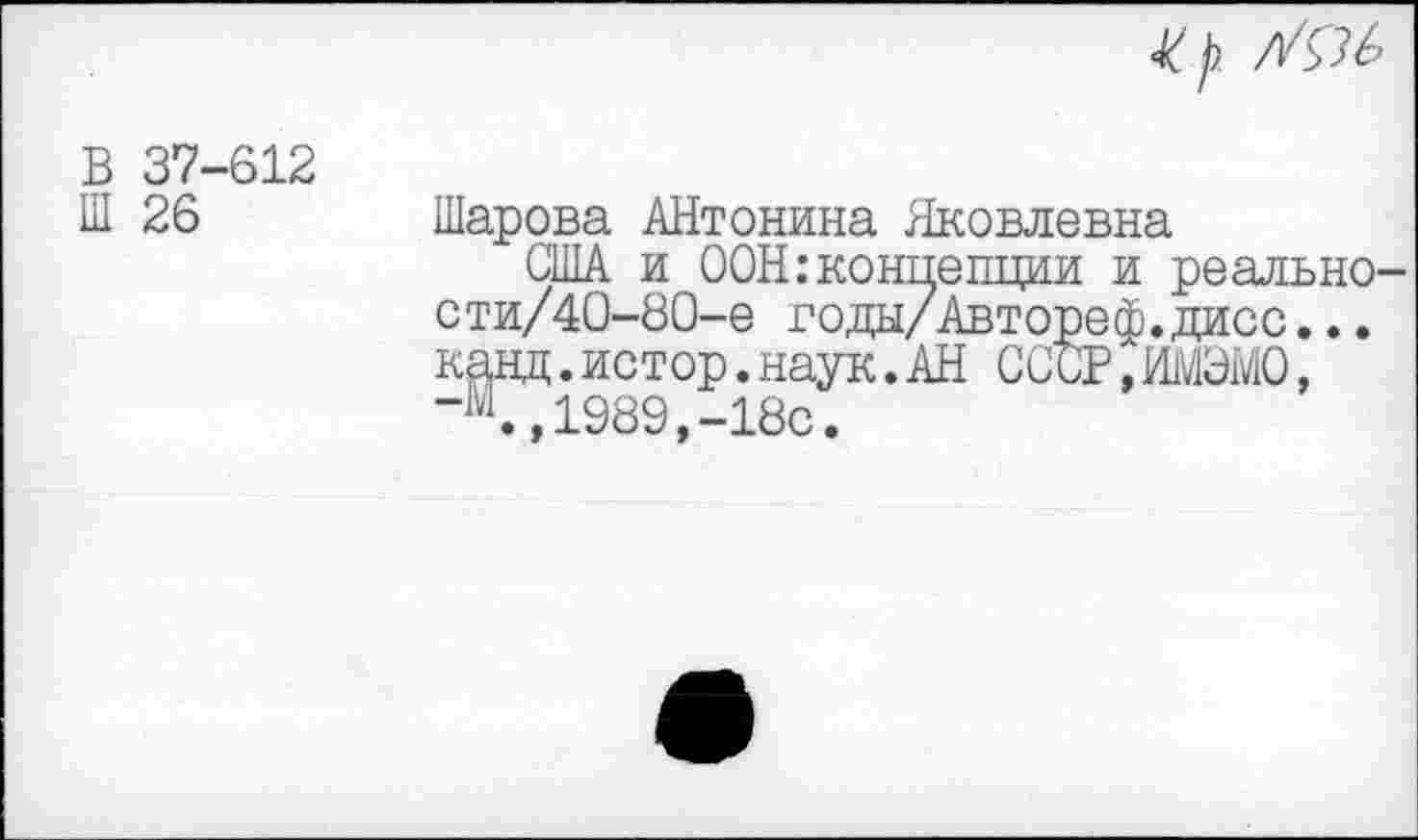 ﻿47
В 37-612 1П 26
Шарова АНтонина Яковлевна
США и ООН:концепции и реально-сти/40-80-е года/Авторе ф. даос... канд.истор.наук.АН СССР.ИМЭМО, “4,1989,-18с.